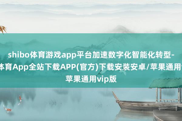shibo体育游戏app平台加速数字化智能化转型-世博体育App全站下载APP(官方)下载安装安卓/苹果通用vip版