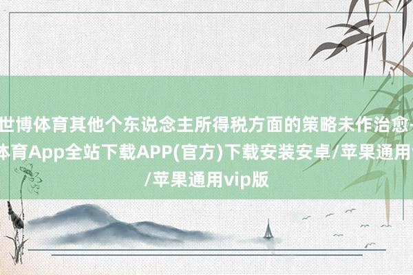 世博体育其他个东说念主所得税方面的策略未作治愈-世博体育App全站下载APP(官方)下载安装安卓/苹果通用vip版