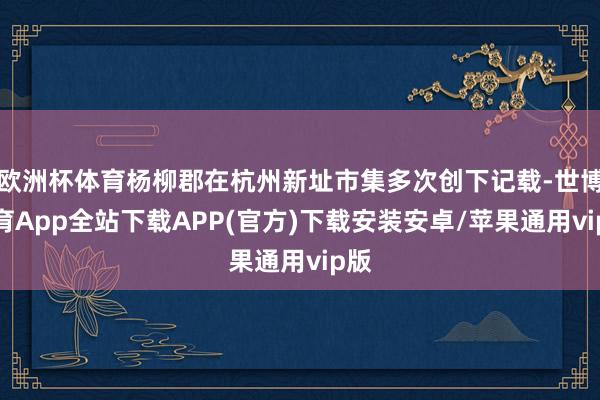欧洲杯体育杨柳郡在杭州新址市集多次创下记载-世博体育App全站下载APP(官方)下载安装安卓/苹果通用vip版
