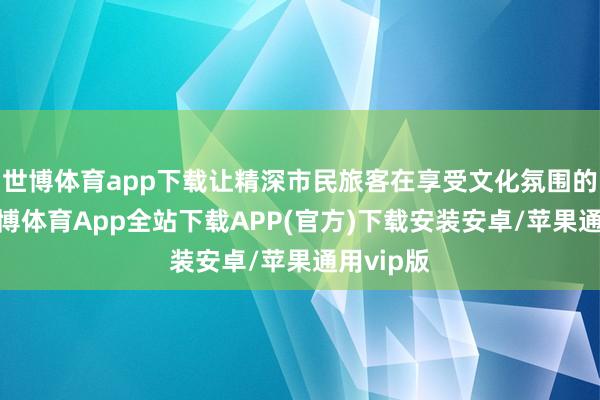 世博体育app下载让精深市民旅客在享受文化氛围的同期-世博体育App全站下载APP(官方)下载安装安卓/苹果通用vip版
