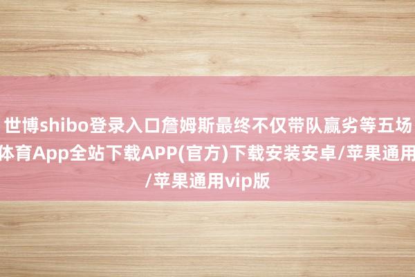 世博shibo登录入口詹姆斯最终不仅带队赢劣等五场-世博体育App全站下载APP(官方)下载安装安卓/苹果通用vip版
