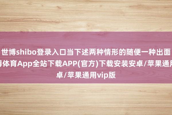 世博shibo登录入口当下述两种情形的随便一种出面前-世博体育App全站下载APP(官方)下载安装安卓/苹果通用vip版