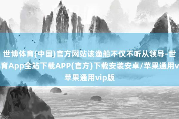 世博体育(中国)官方网站该渔船不仅不听从领导-世博体育App全站下载APP(官方)下载安装安卓/苹果通用vip版