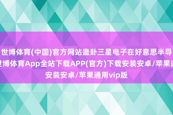世博体育(中国)官方网站蛊卦三星电子在好意思半导体业务-世博体育App全站下载APP(官方)下载安装安卓/苹果通用vip版