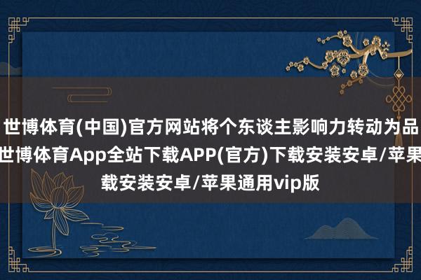 世博体育(中国)官方网站将个东谈主影响力转动为品牌推能源-世博体育App全站下载APP(官方)下载安装安卓/苹果通用vip版