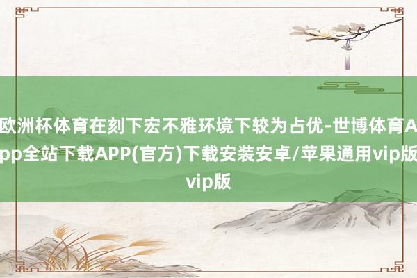 欧洲杯体育在刻下宏不雅环境下较为占优-世博体育App全站下载APP(官方)下载安装安卓/苹果通用vip版