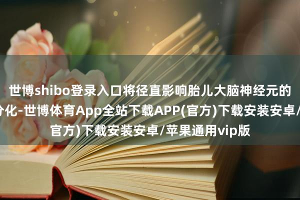 世博shibo登录入口将径直影响胎儿大脑神经元的增殖、移动和分化-世博体育App全站下载APP(官方)下载安装安卓/苹果通用vip版