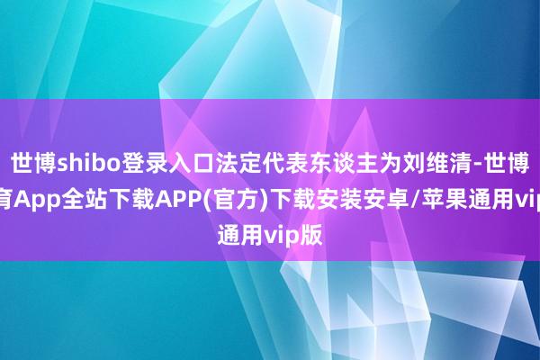 世博shibo登录入口法定代表东谈主为刘维清-世博体育App全站下载APP(官方)下载安装安卓/苹果通用vip版