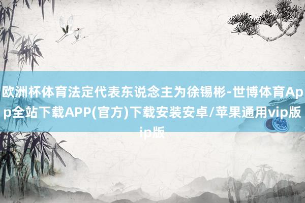 欧洲杯体育法定代表东说念主为徐锡彬-世博体育App全站下载APP(官方)下载安装安卓/苹果通用vip版