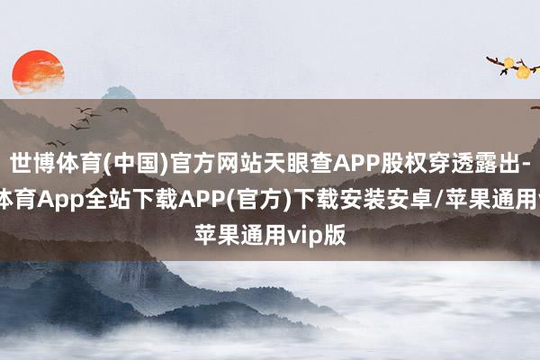 世博体育(中国)官方网站天眼查APP股权穿透露出-世博体育App全站下载APP(官方)下载安装安卓/苹果通用vip版