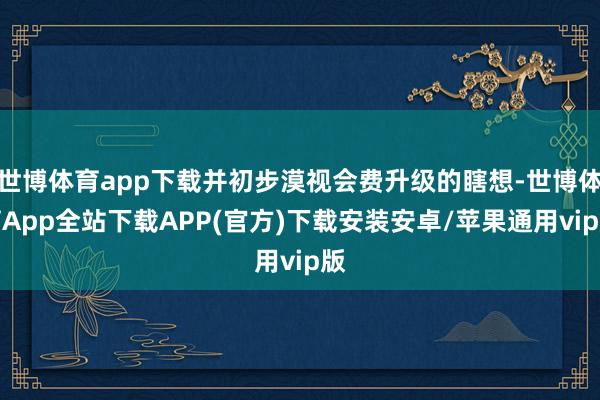 世博体育app下载并初步漠视会费升级的瞎想-世博体育App全站下载APP(官方)下载安装安卓/苹果通用vip版