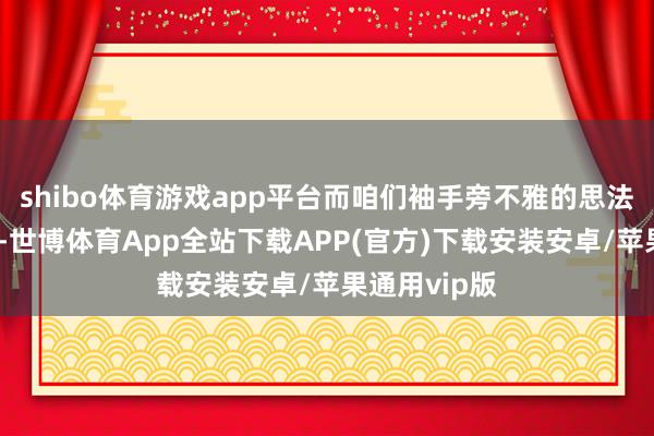shibo体育游戏app平台而咱们袖手旁不雅的思法还是放胆了-世博体育App全站下载APP(官方)下载安装安卓/苹果通用vip版