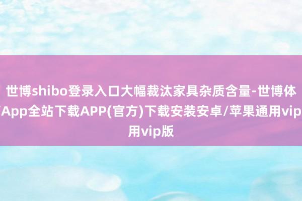世博shibo登录入口大幅裁汰家具杂质含量-世博体育App全站下载APP(官方)下载安装安卓/苹果通用vip版