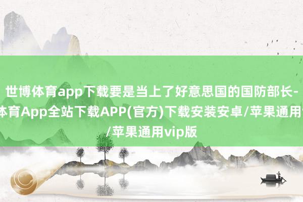 世博体育app下载要是当上了好意思国的国防部长-世博体育App全站下载APP(官方)下载安装安卓/苹果通用vip版