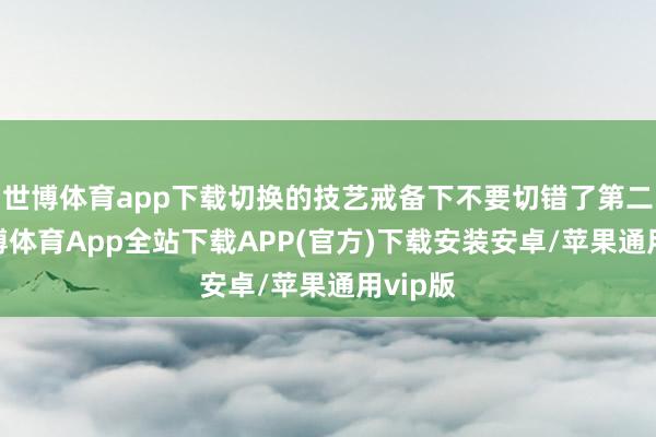 世博体育app下载切换的技艺戒备下不要切错了第二步-世博体育App全站下载APP(官方)下载安装安卓/苹果通用vip版