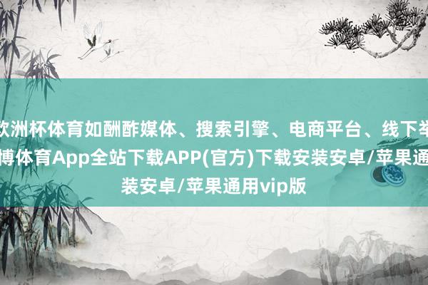 欧洲杯体育如酬酢媒体、搜索引擎、电商平台、线下举止等-世博体育App全站下载APP(官方)下载安装安卓/苹果通用vip版