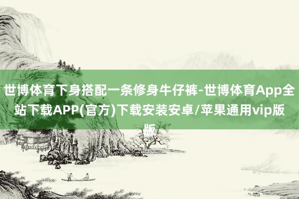 世博体育下身搭配一条修身牛仔裤-世博体育App全站下载APP(官方)下载安装安卓/苹果通用vip版