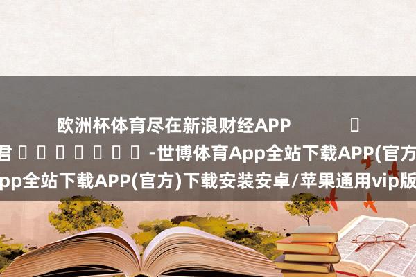 欧洲杯体育尽在新浪财经APP            						株连裁剪：卢昱君 							-世博体育App全站下载APP(官方)下载安装安卓/苹果通用vip版