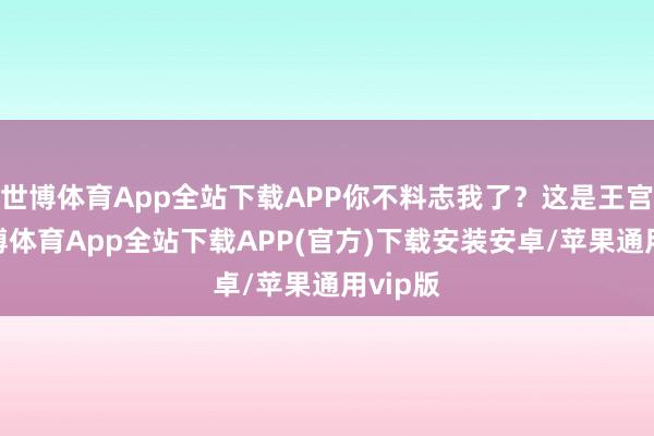 世博体育App全站下载APP你不料志我了？这是王宫啊-世博体育App全站下载APP(官方)下载安装安卓/苹果通用vip版