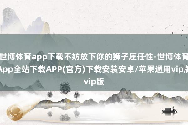 世博体育app下载不妨放下你的狮子座任性-世博体育App全站下载APP(官方)下载安装安卓/苹果通用vip版