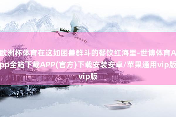 欧洲杯体育在这如困兽群斗的餐饮红海里-世博体育App全站下载APP(官方)下载安装安卓/苹果通用vip版