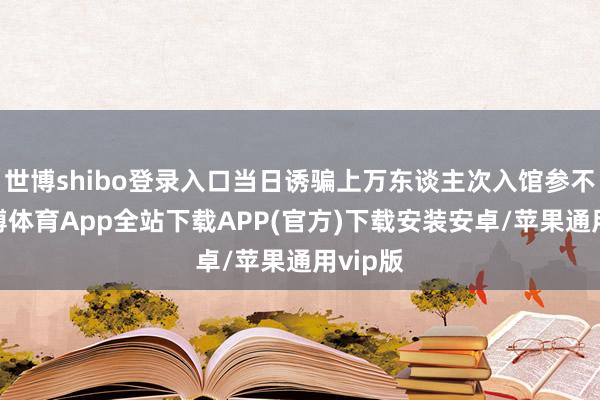 世博shibo登录入口当日诱骗上万东谈主次入馆参不雅-世博体育App全站下载APP(官方)下载安装安卓/苹果通用vip版