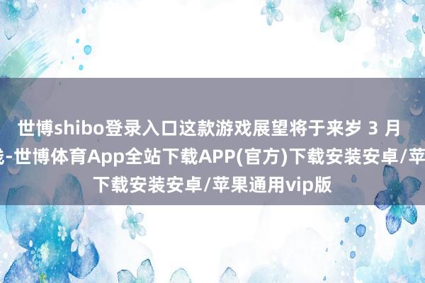 世博shibo登录入口这款游戏展望将于来岁 3 月 7 日大家上线-世博体育App全站下载APP(官方)下载安装安卓/苹果通用vip版