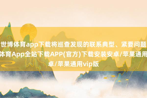世博体育app下载将巡查发现的联系典型、紧要问题-世博体育App全站下载APP(官方)下载安装安卓/苹果通用vip版