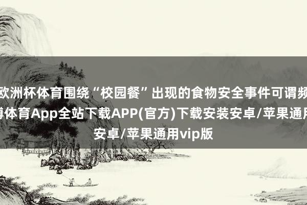 欧洲杯体育围绕“校园餐”出现的食物安全事件可谓频发-世博体育App全站下载APP(官方)下载安装安卓/苹果通用vip版