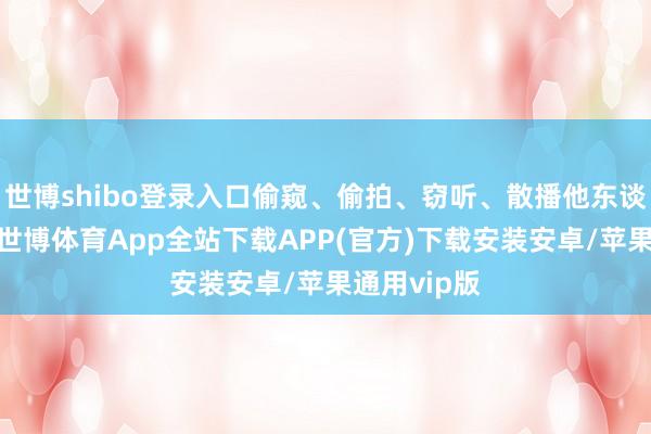 世博shibo登录入口偷窥、偷拍、窃听、散播他东谈主秘籍的-世博体育App全站下载APP(官方)下载安装安卓/苹果通用vip版