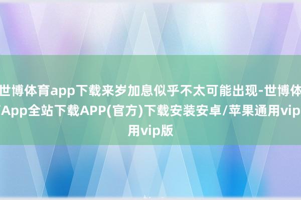 世博体育app下载来岁加息似乎不太可能出现-世博体育App全站下载APP(官方)下载安装安卓/苹果通用vip版