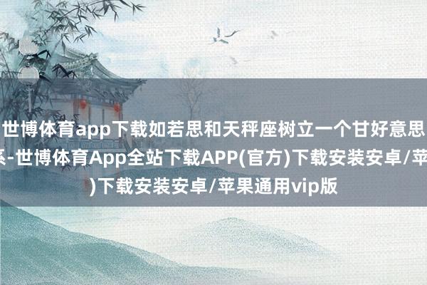 世博体育app下载如若思和天秤座树立一个甘好意思且永久的关系-世博体育App全站下载APP(官方)下载安装安卓/苹果通用vip版