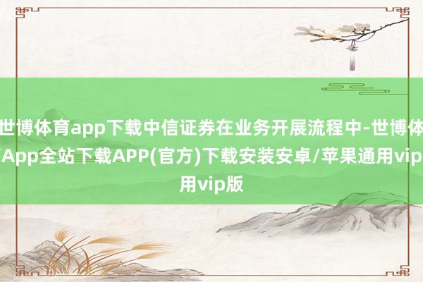 世博体育app下载中信证券在业务开展流程中-世博体育App全站下载APP(官方)下载安装安卓/苹果通用vip版