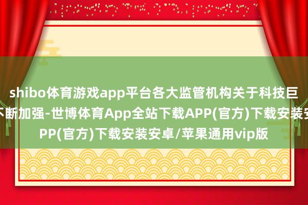 shibo体育游戏app平台各大监管机构关于科技巨头的监管力度正在不断加强-世博体育App全站下载APP(官方)下载安装安卓/苹果通用vip版