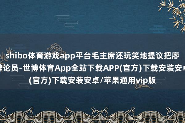 shibo体育游戏app平台毛主席还玩笑地提议把廖承志送到日本当辩论员-世博体育App全站下载APP(官方)下载安装安卓/苹果通用vip版