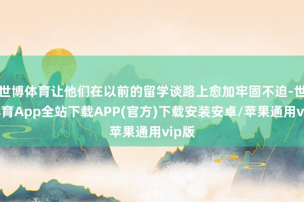 世博体育让他们在以前的留学谈路上愈加牢固不迫-世博体育App全站下载APP(官方)下载安装安卓/苹果通用vip版