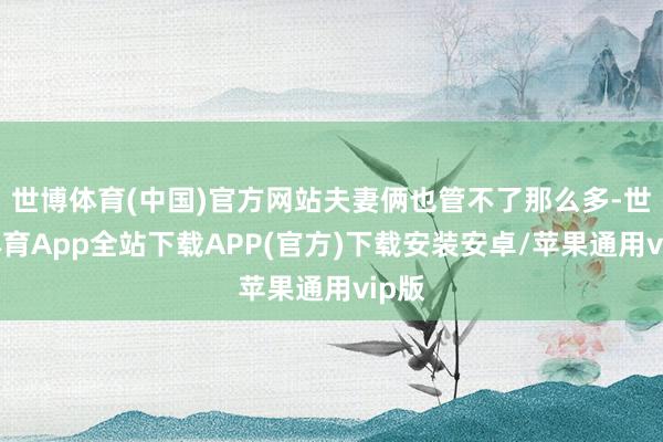 世博体育(中国)官方网站夫妻俩也管不了那么多-世博体育App全站下载APP(官方)下载安装安卓/苹果通用vip版