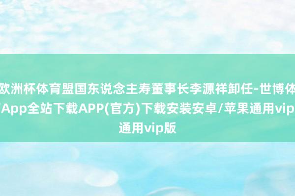 欧洲杯体育盟国东说念主寿董事长李源祥卸任-世博体育App全站下载APP(官方)下载安装安卓/苹果通用vip版