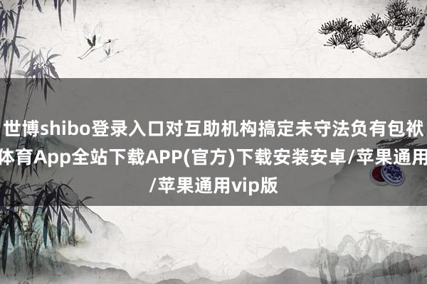世博shibo登录入口对互助机构搞定未守法负有包袱-世博体育App全站下载APP(官方)下载安装安卓/苹果通用vip版