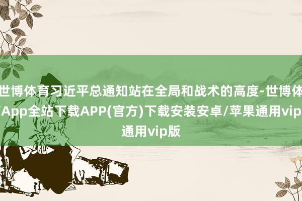 世博体育习近平总通知站在全局和战术的高度-世博体育App全站下载APP(官方)下载安装安卓/苹果通用vip版