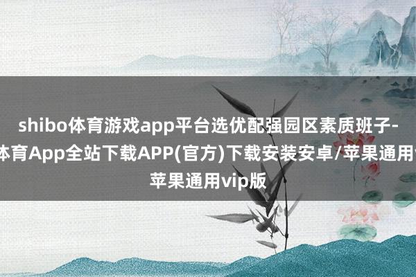 shibo体育游戏app平台选优配强园区素质班子-世博体育App全站下载APP(官方)下载安装安卓/苹果通用vip版