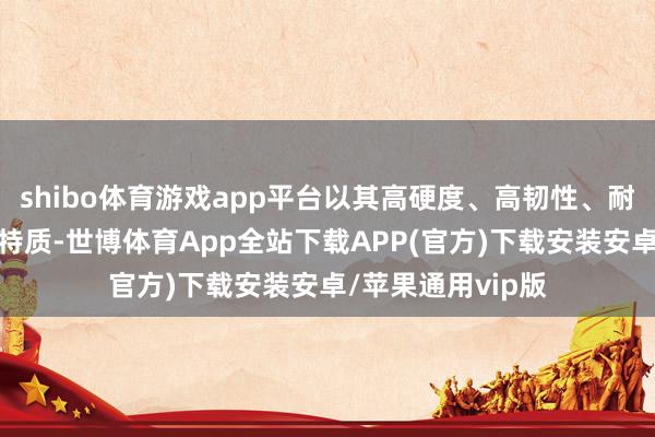 shibo体育游戏app平台以其高硬度、高韧性、耐腐蚀、耐磨损等特质-世博体育App全站下载APP(官方)下载安装安卓/苹果通用vip版