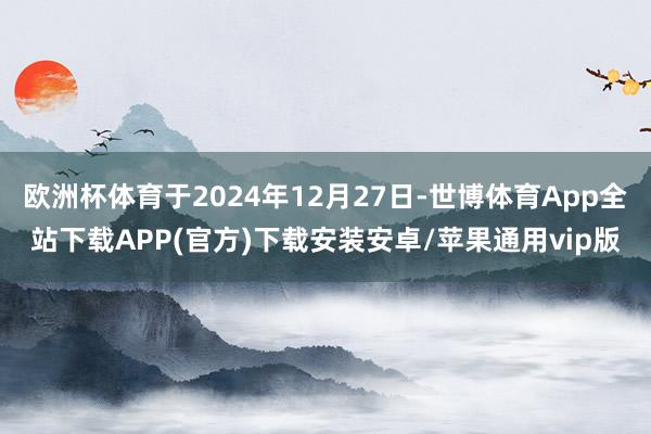 欧洲杯体育于2024年12月27日-世博体育App全站下载APP(官方)下载安装安卓/苹果通用vip版