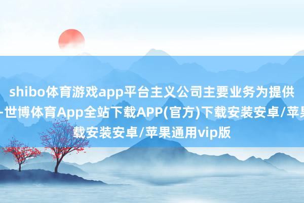 shibo体育游戏app平台主义公司主要业务为提供产物及做事-世博体育App全站下载APP(官方)下载安装安卓/苹果通用vip版
