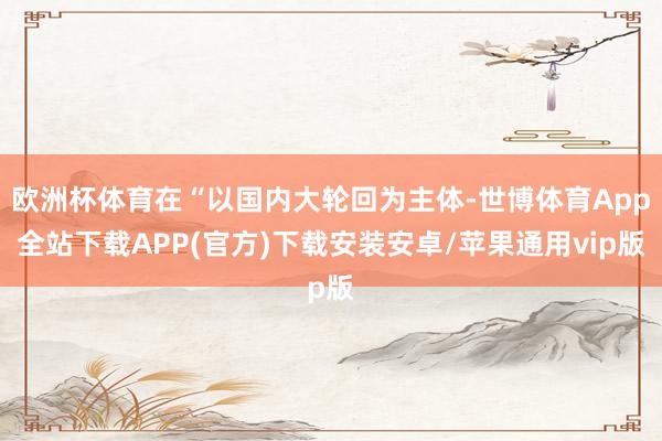 欧洲杯体育在“以国内大轮回为主体-世博体育App全站下载APP(官方)下载安装安卓/苹果通用vip版
