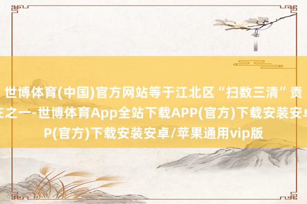 世博体育(中国)官方网站等于江北区“扫数三清”责任机制的实行所在之一-世博体育App全站下载APP(官方)下载安装安卓/苹果通用vip版