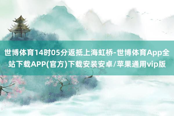世博体育14时05分返抵上海虹桥-世博体育App全站下载APP(官方)下载安装安卓/苹果通用vip版