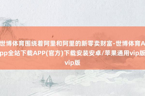 世博体育围绕着阿里和阿里的新零卖财富-世博体育App全站下载APP(官方)下载安装安卓/苹果通用vip版