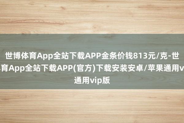世博体育App全站下载APP金条价钱813元/克-世博体育App全站下载APP(官方)下载安装安卓/苹果通用vip版