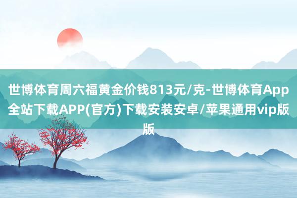 世博体育周六福黄金价钱813元/克-世博体育App全站下载APP(官方)下载安装安卓/苹果通用vip版